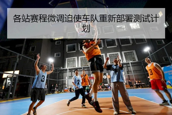 各站赛程微调迫使车队重新部署测试计划